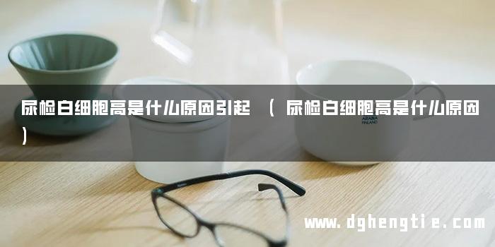 尿检白细胞高是什么原因引起 (尿检白细胞高是什么原因)
